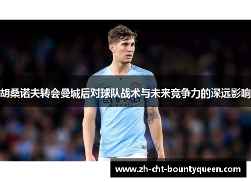 胡桑诺夫转会曼城后对球队战术与未来竞争力的深远影响 胡桑诺夫转会曼城后对球队战术与未来竞争力的深远影响