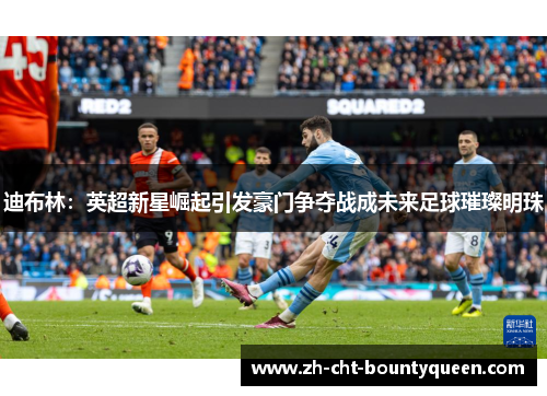 迪布林：英超新星崛起引发豪门争夺战成未来足球璀璨明珠