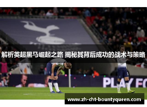 解析英超黑马崛起之路 揭秘其背后成功的战术与策略