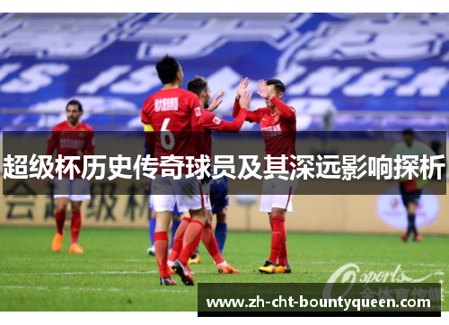 超级杯历史传奇球员及其深远影响探析