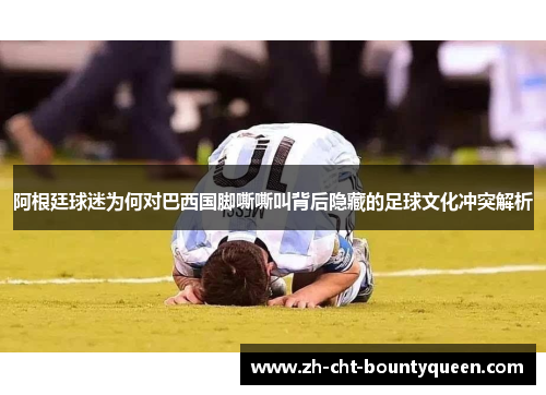 阿根廷球迷为何对巴西国脚嘶嘶叫背后隐藏的足球文化冲突解析