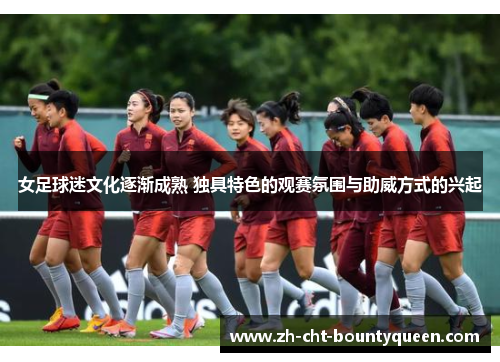 女足球迷文化逐渐成熟 独具特色的观赛氛围与助威方式的兴起 女足球迷文化逐渐成熟 独具特色的观赛氛围与助威方式的兴起