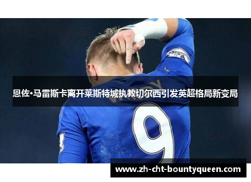 恩佐·马雷斯卡离开莱斯特城执教切尔西引发英超格局新变局 恩佐·马雷斯卡离开莱斯特城执教切尔西引发英超格局新变局