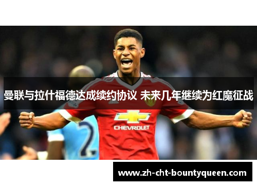 曼联与拉什福德达成续约协议 未来几年继续为红魔征战 曼联与拉什福德达成续约协议 未来几年继续为红魔征战