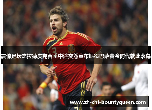 震惊足坛杰拉德皮克赛季中途突然宣布退役巴萨黄金时代就此落幕 震惊足坛杰拉德皮克赛季中途突然宣布退役巴萨黄金时代就此落幕