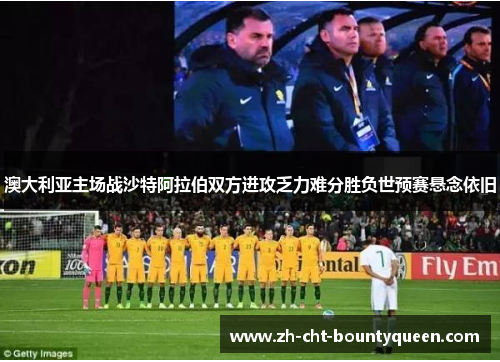 澳大利亚主场战沙特阿拉伯双方进攻乏力难分胜负世预赛悬念依旧