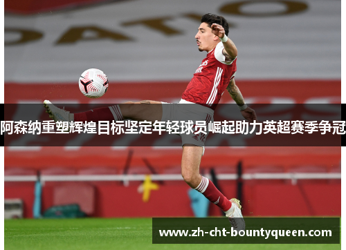 阿森纳重塑辉煌目标坚定年轻球员崛起助力英超赛季争冠 阿森纳重塑辉煌目标坚定年轻球员崛起助力英超赛季争冠