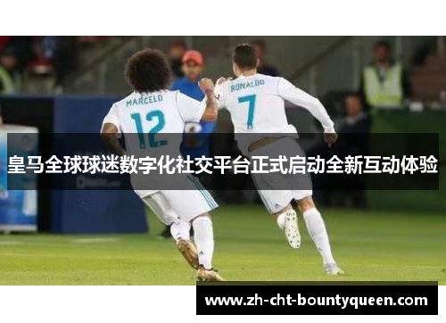 皇马全球球迷数字化社交平台正式启动全新互动体验 皇马全球球迷数字化社交平台正式启动全新互动体验